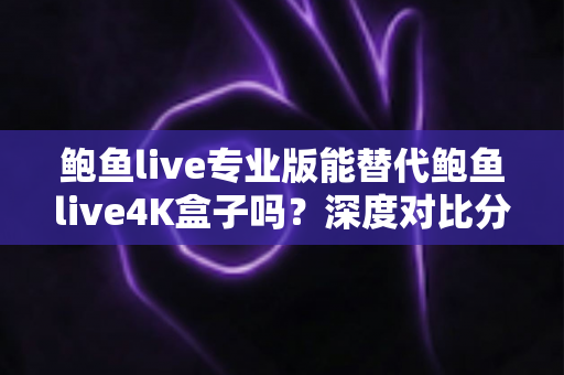 鲍鱼live专业版能替代鲍鱼live4K盒子吗？深度对比分析与实用选购指南