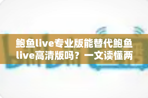 鲍鱼live专业版能替代鲍鱼live高清版吗？一文读懂两大版本差异与最佳选择策略