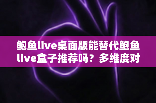 鲍鱼live桌面版能替代鲍鱼live盒子推荐吗?多维度对比解析与实用选择指南 鲍鱼live桌面版能替代鲍鱼live盒子推荐吗?多维度对比解析与实用选择指南
