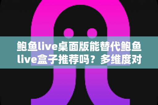 鲍鱼live桌面版能替代鲍鱼live盒子推荐吗?多维度对比解析与实用选择指南 鲍鱼live桌面版能替代鲍鱼live盒子推荐吗?多维度对比解析与实用选择指南