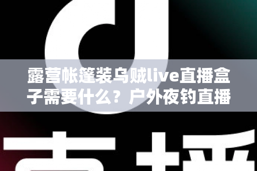 露营帐篷装乌贼live直播盒子需要什么？户外夜钓直播装备配置全攻略