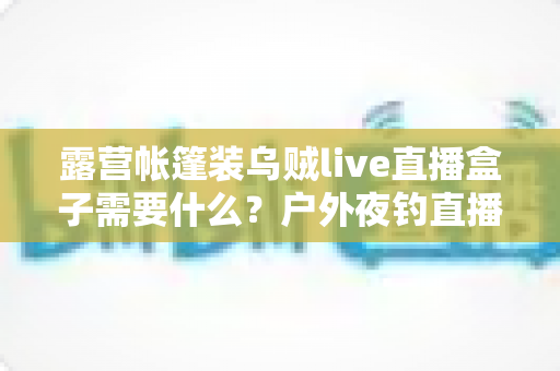 露营帐篷装乌贼live直播盒子需要什么？户外夜钓直播装备配置全攻略