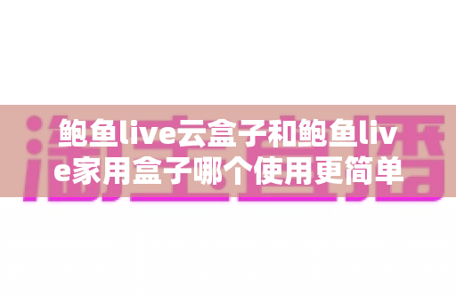 鲍鱼live云盒子和鲍鱼live家用盒子哪个使用更简单？新手友好度全面对比指南