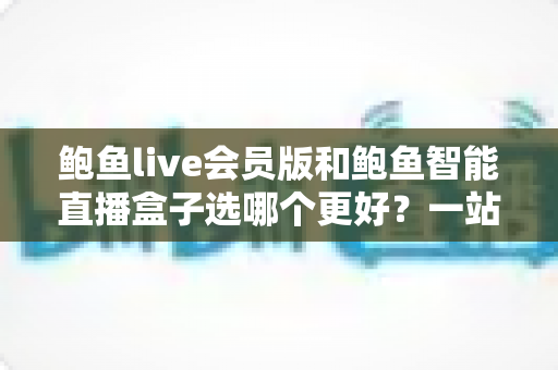 鲍鱼live会员版和鲍鱼智能直播盒子选哪个更好?一站式深度对比帮你做出明智选择 鲍鱼live会员版和鲍鱼智能直播盒子选哪个更好?一站式深度对比帮你做出明智选择