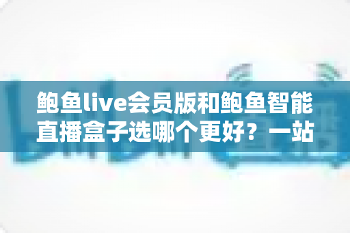 鲍鱼live会员版和鲍鱼智能直播盒子选哪个更好?一站式深度对比帮你做出明智选择 鲍鱼live会员版和鲍鱼智能直播盒子选哪个更好?一站式深度对比帮你做出明智选择