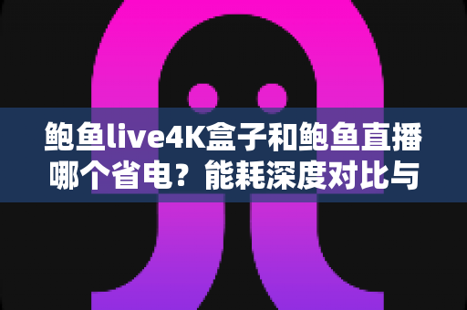 鲍鱼live4K盒子和鲍鱼直播哪个省电？能耗深度对比与省电实用指南