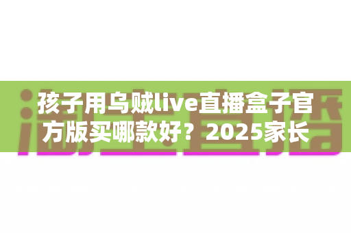 孩子用乌贼live直播盒子官方版买哪款好？2025家长选购指南与避坑全攻略