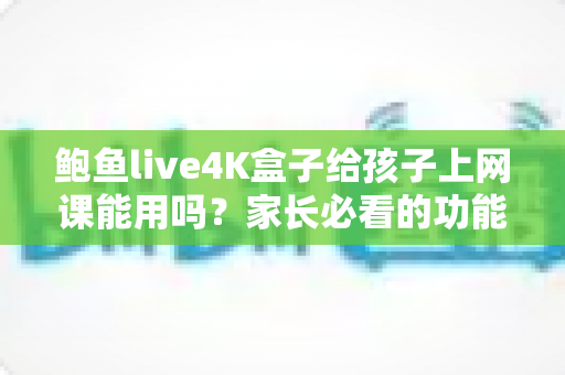 鲍鱼live4K盒子给孩子上网课能用吗?家长必看的功能解析与实用指南 鲍鱼live4K盒子给孩子上网课能用吗?家长必看的功能解析与实用指南