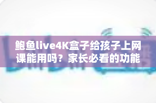 鲍鱼live4K盒子给孩子上网课能用吗?家长必看的功能解析与实用指南 鲍鱼live4K盒子给孩子上网课能用吗?家长必看的功能解析与实用指南