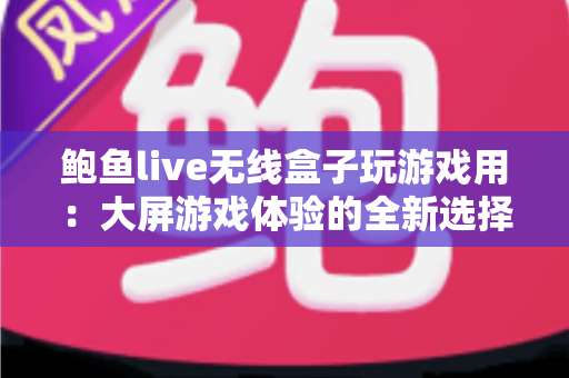 鲍鱼live无线盒子玩游戏用：大屏游戏体验的全新选择与深度评测指南