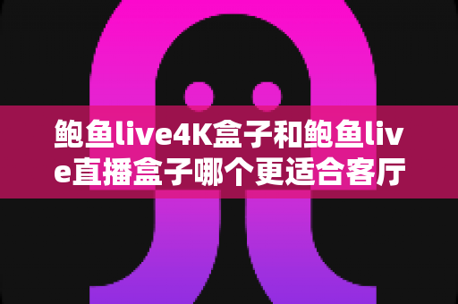 鲍鱼live4K盒子和鲍鱼live直播盒子哪个更适合客厅？2025年家庭大屏观影选购深度解析