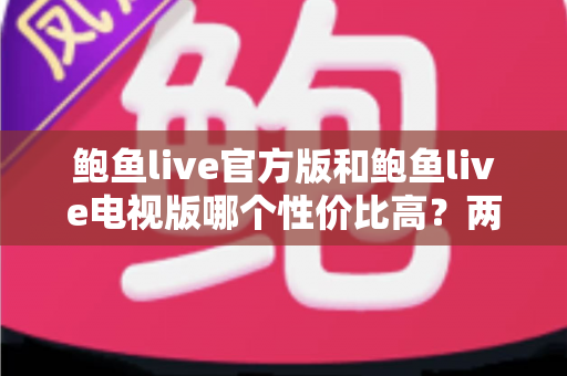 鲍鱼live官方版和鲍鱼live电视版哪个性价比高?两大版本全方位对比与选购指南 鲍鱼live官方版和鲍鱼live电视版哪个性价比高?两大版本全方位对比与选购指南