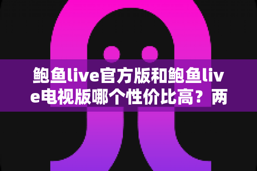 鲍鱼live官方版和鲍鱼live电视版哪个性价比高?两大版本全方位对比与选购指南 鲍鱼live官方版和鲍鱼live电视版哪个性价比高?两大版本全方位对比与选购指南