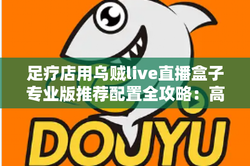 足疗店用乌贼live直播盒子专业版推荐配置全攻略:高性价比设备清单与合规直播方案 足疗店用乌贼live直播盒子专业版推荐配置全攻略:高性价比设备清单与合规直播方案