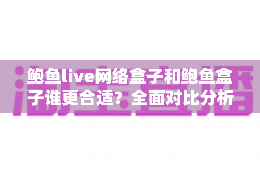 鲍鱼live网络盒子和鲍鱼盒子谁更合适？全面对比分析帮你选出最适合的电视盒子