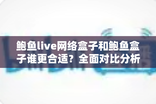鲍鱼live网络盒子和鲍鱼盒子谁更合适？全面对比分析帮你选出最适合的电视盒子