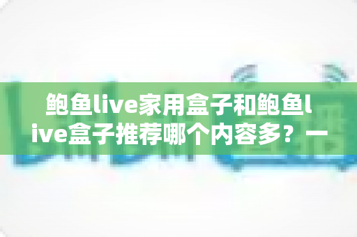 鲍鱼live家用盒子和鲍鱼live盒子推荐哪个内容多？一篇讲透内容差异与选购指南