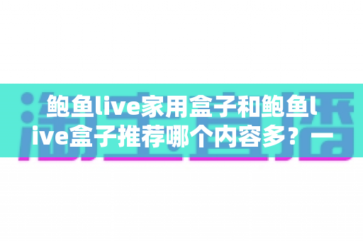 鲍鱼live家用盒子和鲍鱼live盒子推荐哪个内容多？一篇讲透内容差异与选购指南