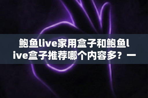 鲍鱼live家用盒子和鲍鱼live盒子推荐哪个内容多？一篇讲透内容差异与选购指南