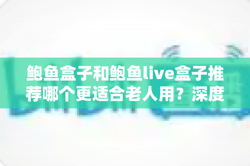 鲍鱼盒子和鲍鱼live盒子推荐哪个更适合老人用?深度对比与选购全指南 鲍鱼盒子和鲍鱼live盒子推荐哪个更适合老人用?深度对比与选购全指南