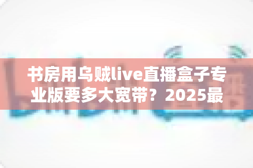 书房用乌贼live直播盒子专业版要多大宽带?2025最新带宽需求解析与书房网络优化全指南 书房用乌贼live直播盒子专业版要多大宽带?2025最新带宽需求解析与书房网络优化全指南