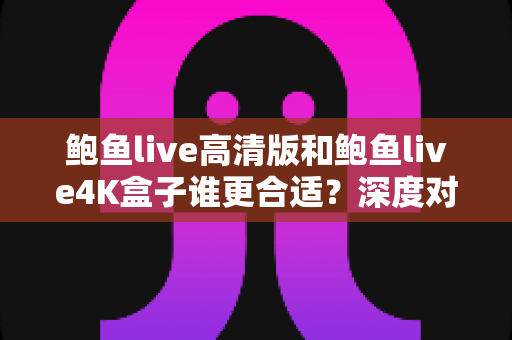 鲍鱼live高清版和鲍鱼live4K盒子谁更合适?深度对比帮你找到最佳观影方案 鲍鱼live高清版和鲍鱼live4K盒子谁更合适?深度对比帮你找到最佳观影方案