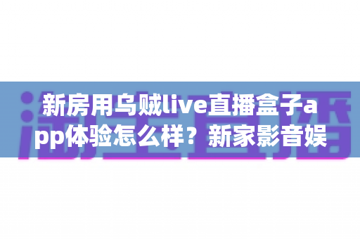 新房用乌贼live直播盒子app体验怎么样?新家影音娱乐真实使用感受全面分享 新房用乌贼live直播盒子app体验怎么样?新家影音娱乐真实使用感受全面分享