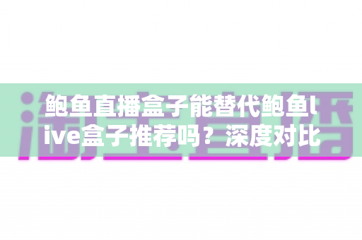 鲍鱼直播盒子能替代鲍鱼live盒子推荐吗？深度对比解析与选购指南