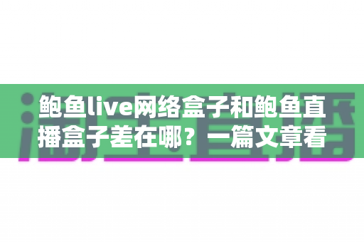 鲍鱼live网络盒子和鲍鱼直播盒子差在哪？一篇文章看懂两者核心区别与选购指南
