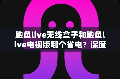 鲍鱼live无线盒子和鲍鱼live电视版哪个省电?深度解析两大版本功耗差异与实用省电指南 鲍鱼live无线盒子和鲍鱼live电视版哪个省电?深度解析两大版本功耗差异与实用省电指南