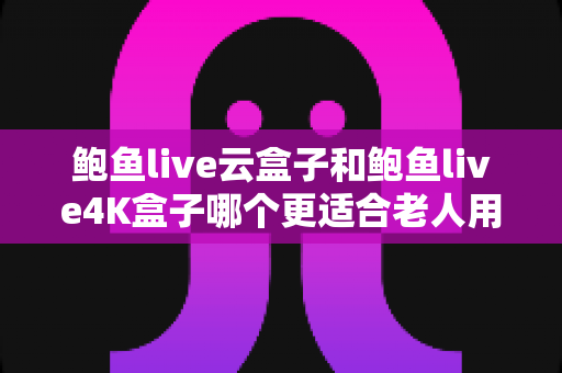鲍鱼live云盒子和鲍鱼live4K盒子哪个更适合老人用？中老年家庭电视盒子选购指南