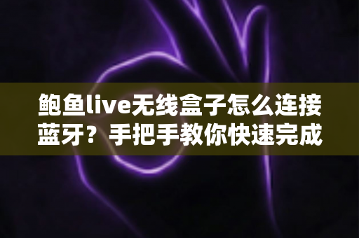 鲍鱼live无线盒子怎么连接蓝牙？手把手教你快速完成配对的完整指南