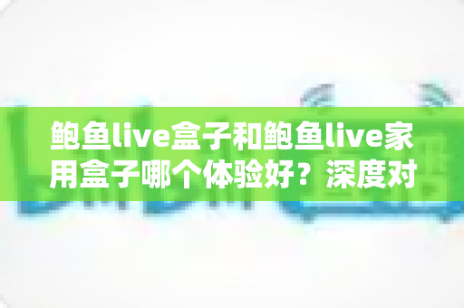 鲍鱼live盒子和鲍鱼live家用盒子哪个体验好？深度对比评测帮你一次选对
