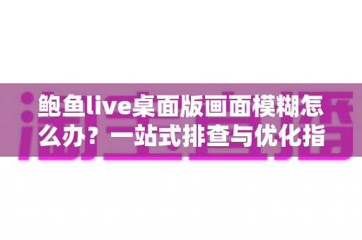 鲍鱼live桌面版画面模糊怎么办？一站式排查与优化指南帮你恢复高清画质