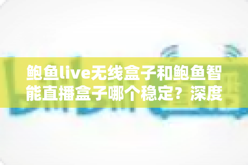 鲍鱼live无线盒子和鲍鱼智能直播盒子哪个稳定？深度对比与选购全指南