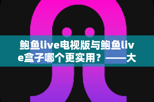 鲍鱼live电视版与鲍鱼live盒子哪个更实用?——大屏观看方案深度对比与选购指南 鲍鱼live电视版与鲍鱼live盒子哪个更实用?——大屏观看方案深度对比与选购指南