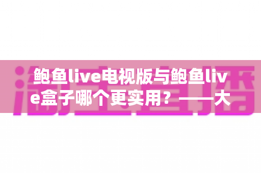 鲍鱼live电视版与鲍鱼live盒子哪个更实用?——大屏观看方案深度对比与选购指南 鲍鱼live电视版与鲍鱼live盒子哪个更实用?——大屏观看方案深度对比与选购指南