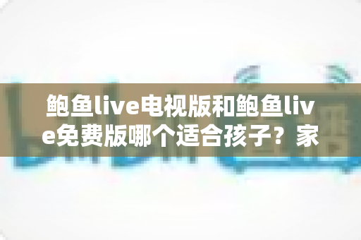 鲍鱼live电视版和鲍鱼live免费版哪个适合孩子？家长必读的全方位对比与安全观看指南