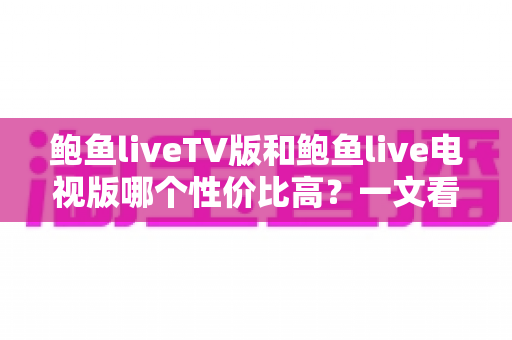 鲍鱼liveTV版和鲍鱼live电视版哪个性价比高？一文看懂差异、优劣与避坑指南