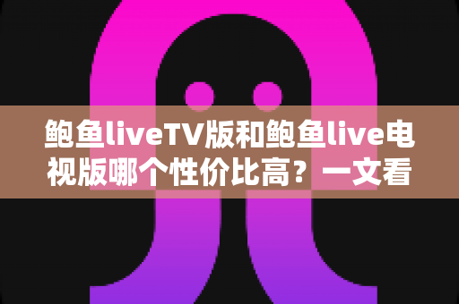 鲍鱼liveTV版和鲍鱼live电视版哪个性价比高？一文看懂差异、优劣与避坑指南
