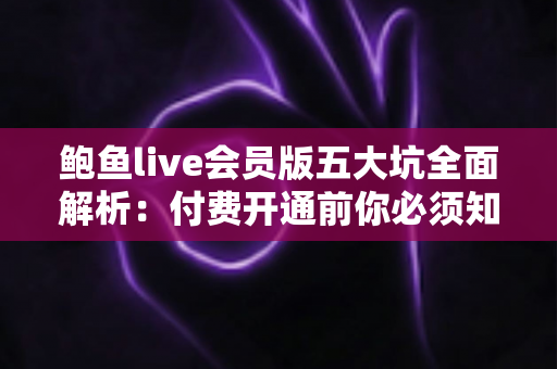 鲍鱼live会员版五大坑全面解析：付费开通前你必须知道的避坑指南