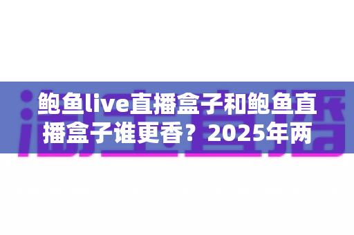 鲍鱼live直播盒子和鲍鱼直播盒子谁更香?2025年两款热门直播盒子深度对比与避坑选购指南 鲍鱼live直播盒子和鲍鱼直播盒子谁更香?2025年两款热门直播盒子深度对比与避坑选购指南
