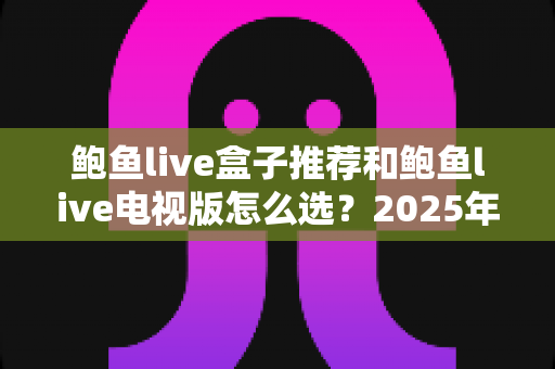 鲍鱼live盒子推荐和鲍鱼live电视版怎么选?2025年最实用的大屏直播搭配指南与避坑攻略 鲍鱼live盒子推荐和鲍鱼live电视版怎么选?2025年最实用的大屏直播搭配指南与避坑攻略