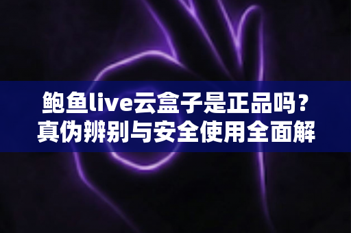鲍鱼live云盒子是正品吗?真伪辨别与安全使用全面解析 鲍鱼live云盒子是正品吗?真伪辨别与安全使用全面解析