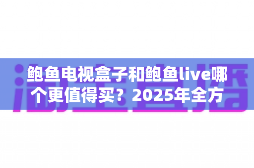 鲍鱼电视盒子和鲍鱼live哪个更值得买?2025年全方位对比评测与真实选购指南 鲍鱼电视盒子和鲍鱼live哪个更值得买?2025年全方位对比评测与真实选购指南
