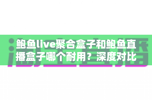 鲍鱼live聚合盒子和鲍鱼直播盒子哪个耐用?深度对比分析两大盒子的使用寿命与选购全指南 鲍鱼live聚合盒子和鲍鱼直播盒子哪个耐用?深度对比分析两大盒子的使用寿命与选购全指南