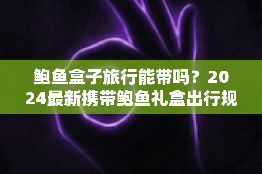 鲍鱼盒子旅行能带吗？2024最新携带鲍鱼礼盒出行规定与实用攻略全解析
