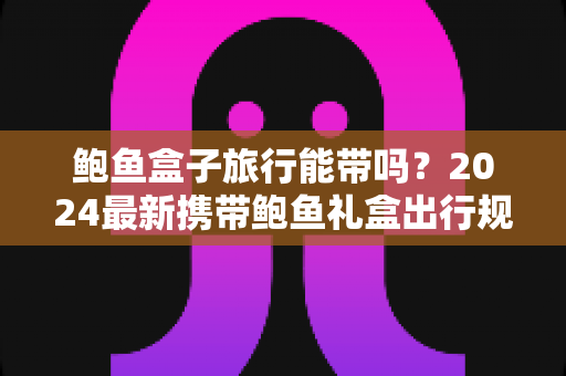 鲍鱼盒子旅行能带吗？2024最新携带鲍鱼礼盒出行规定与实用攻略全解析