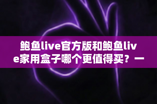 鲍鱼live官方版和鲍鱼live家用盒子哪个更值得买?一篇文章帮你选对不选贵 鲍鱼live官方版和鲍鱼live家用盒子哪个更值得买?一篇文章帮你选对不选贵