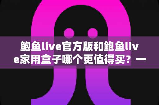鲍鱼live官方版和鲍鱼live家用盒子哪个更值得买?一篇文章帮你选对不选贵 鲍鱼live官方版和鲍鱼live家用盒子哪个更值得买?一篇文章帮你选对不选贵